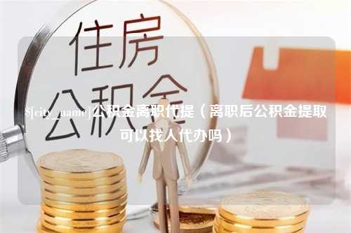 慈利公积金离职代提（离职后公积金提取可以找人代办吗）