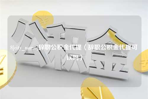 慈利辞职公积金代提（辞职公积金代提可以吗）