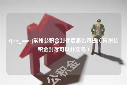 慈利常州公积金封存后怎么帮提（常州公积金封存可以补交吗）